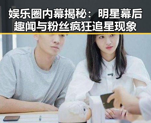 娱乐圈内幕揭秘：明星幕后趣闻与粉丝疯狂追星现象